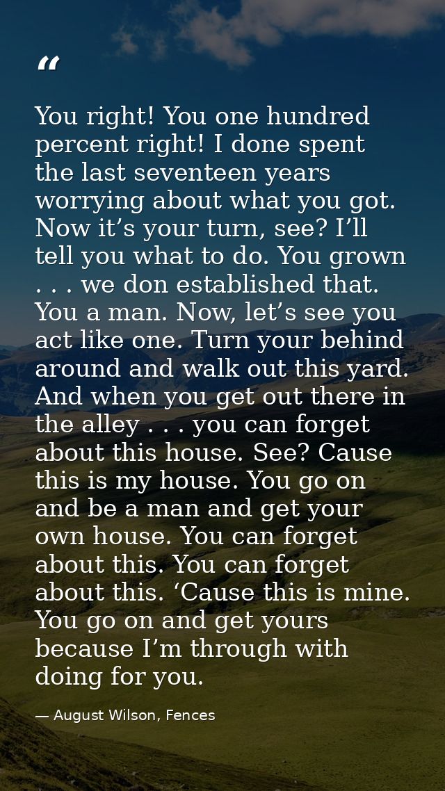 You right! You one hundred percent right! I done spent the last seventeen years worrying about what you got. Now it’s yo — August Wilson, Fences