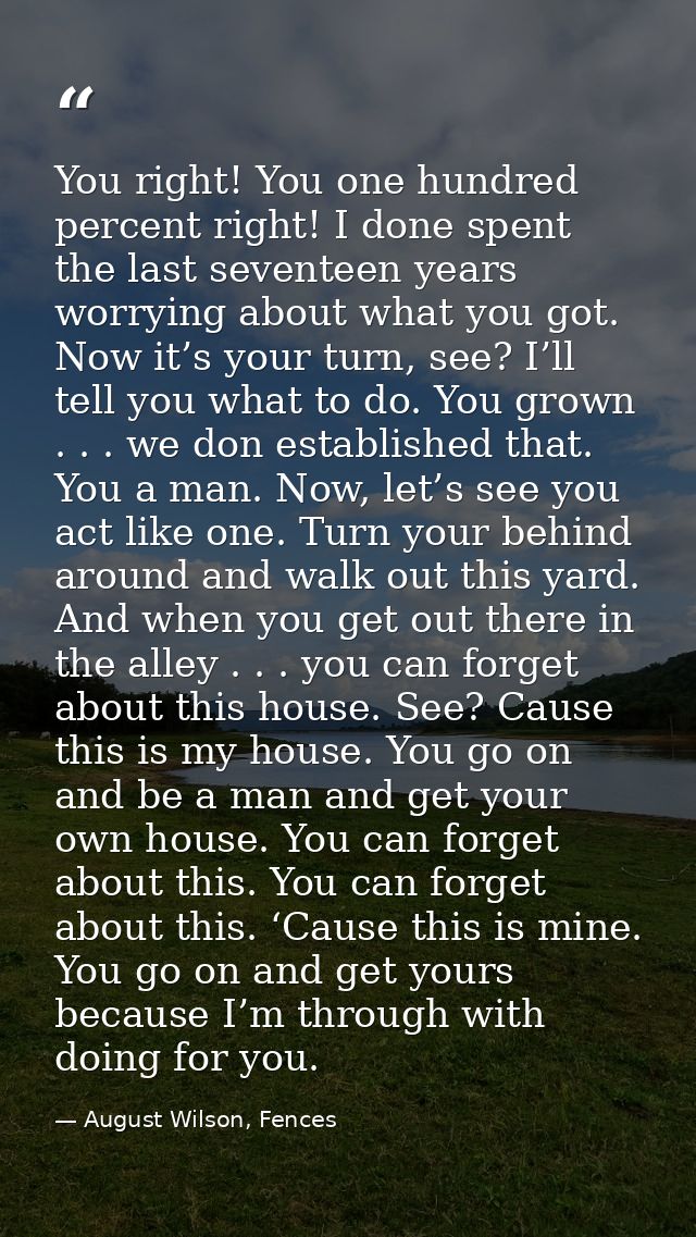You right! You one hundred percent right! I done spent the last seventeen years worrying about what you got. Now it’s yo — August Wilson, Fences