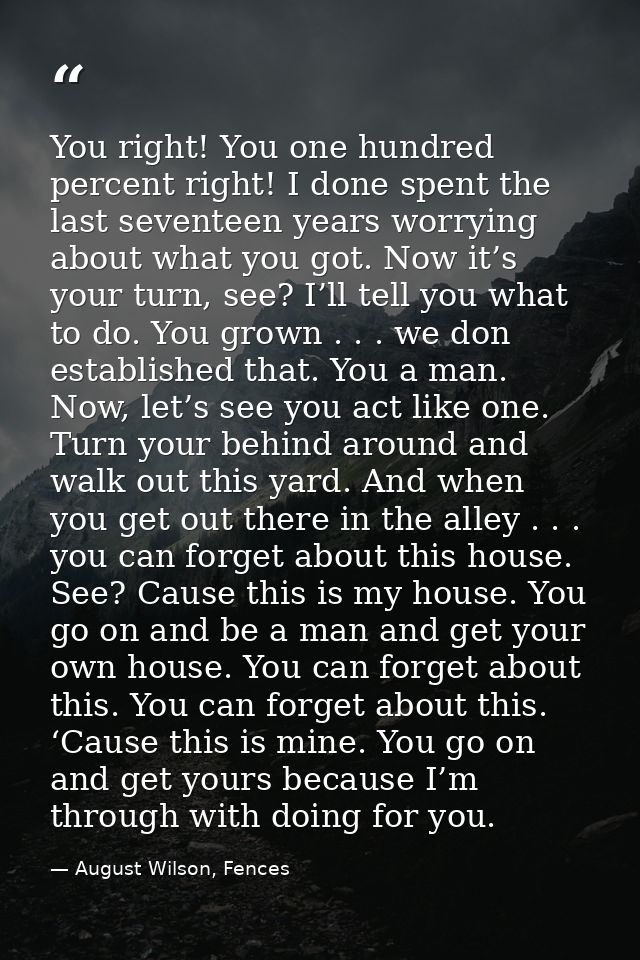 You right! You one hundred percent right! I done spent the last seventeen years worrying about what you got. Now it’s yo — August Wilson, Fences