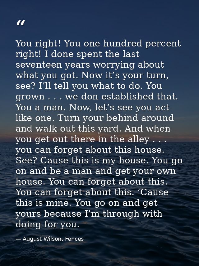You right! You one hundred percent right! I done spent the last seventeen years worrying about what you got. Now it’s yo — August Wilson, Fences