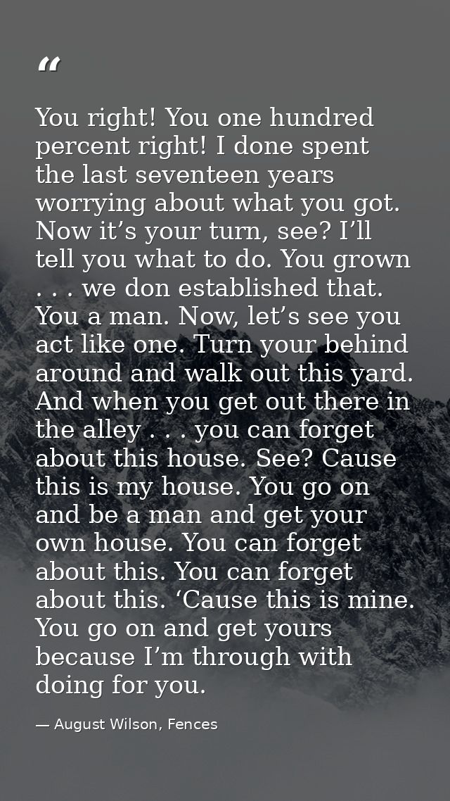 You right! You one hundred percent right! I done spent the last seventeen years worrying about what you got. Now it’s yo — August Wilson, Fences