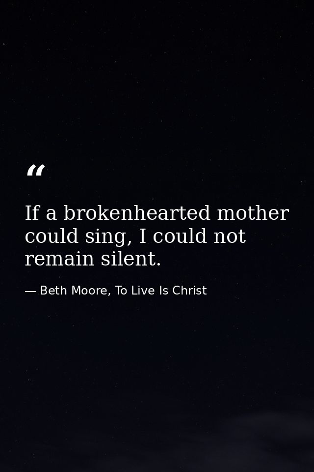 If a brokenhearted mother could sing, I could not remain silent. — Beth Moore, To Live Is Christ