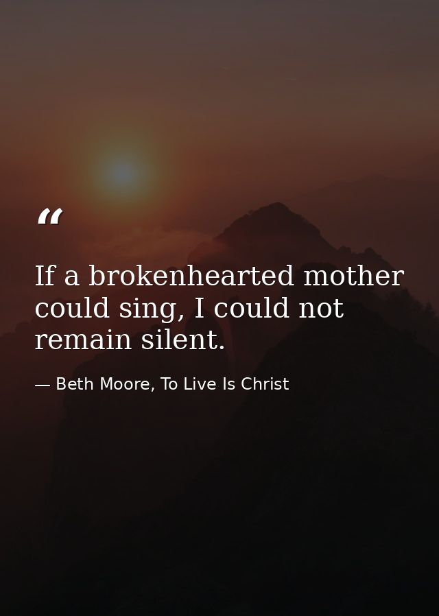 If a brokenhearted mother could sing, I could not remain silent. — Beth Moore, To Live Is Christ