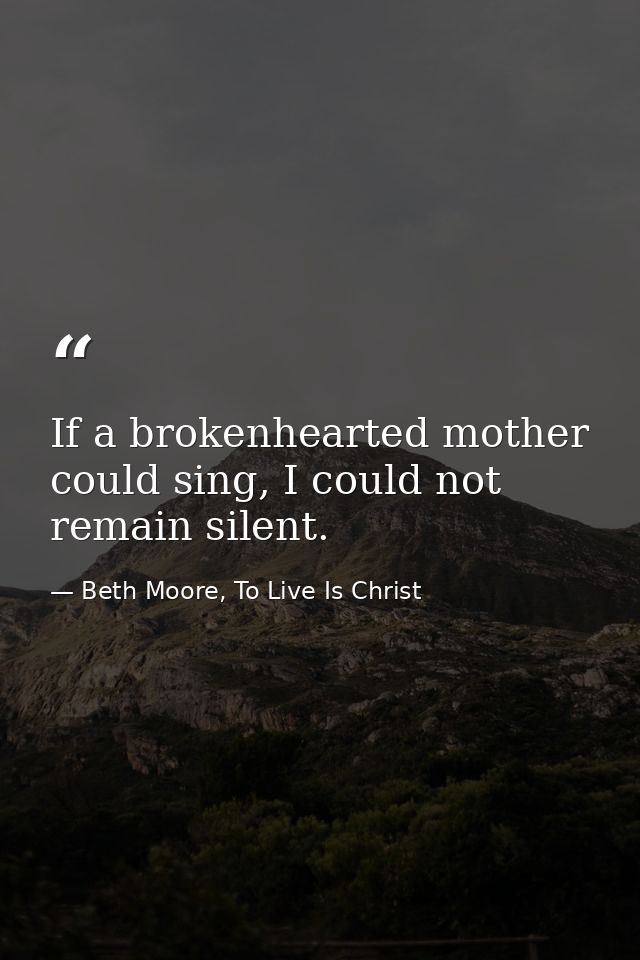 If a brokenhearted mother could sing, I could not remain silent. — Beth Moore, To Live Is Christ