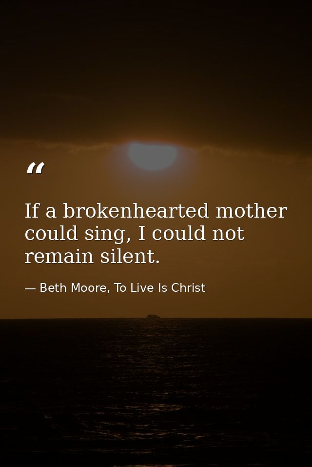 If a brokenhearted mother could sing, I could not remain silent. — Beth Moore, To Live Is Christ