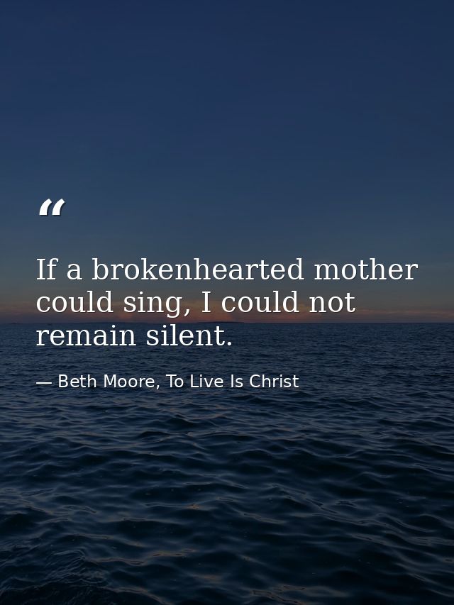 If a brokenhearted mother could sing, I could not remain silent. — Beth Moore, To Live Is Christ
