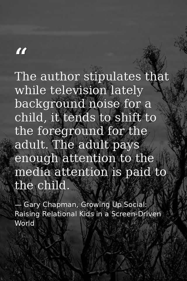 The author stipulates that while television lately background noise for a child, it tends to shift to the foreground for — Gary Chapman, Growing Up Social: Raising Relational Kids in a Screen-Driven World