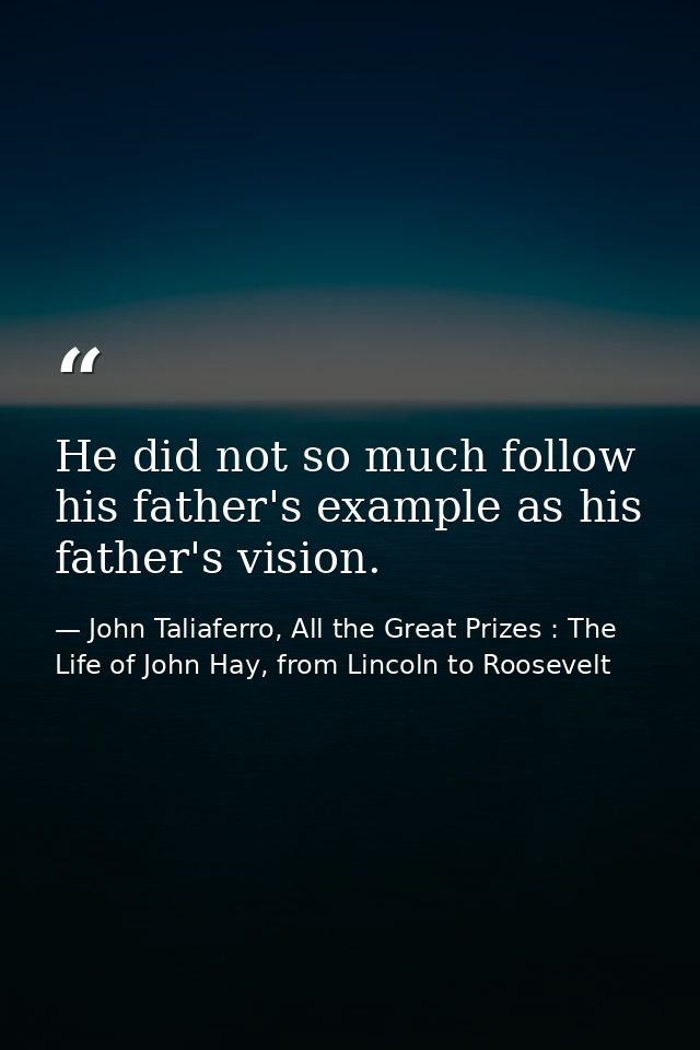 He did not so much follow his father's example as his father's vision. — John Taliaferro, All the Great Prizes : The Life of John Hay, from Lincoln to Roosevelt