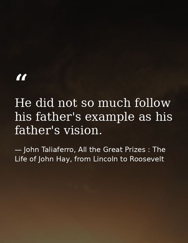 He did not so much follow his father's example as his father's vision. — John Taliaferro, All the Great Prizes : The Life of John Hay, from Lincoln to Roosevelt