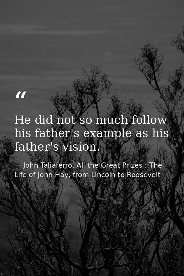 He did not so much follow his father's example as his father's vision. — John Taliaferro, All the Great Prizes : The Life of John Hay, from Lincoln to Roosevelt