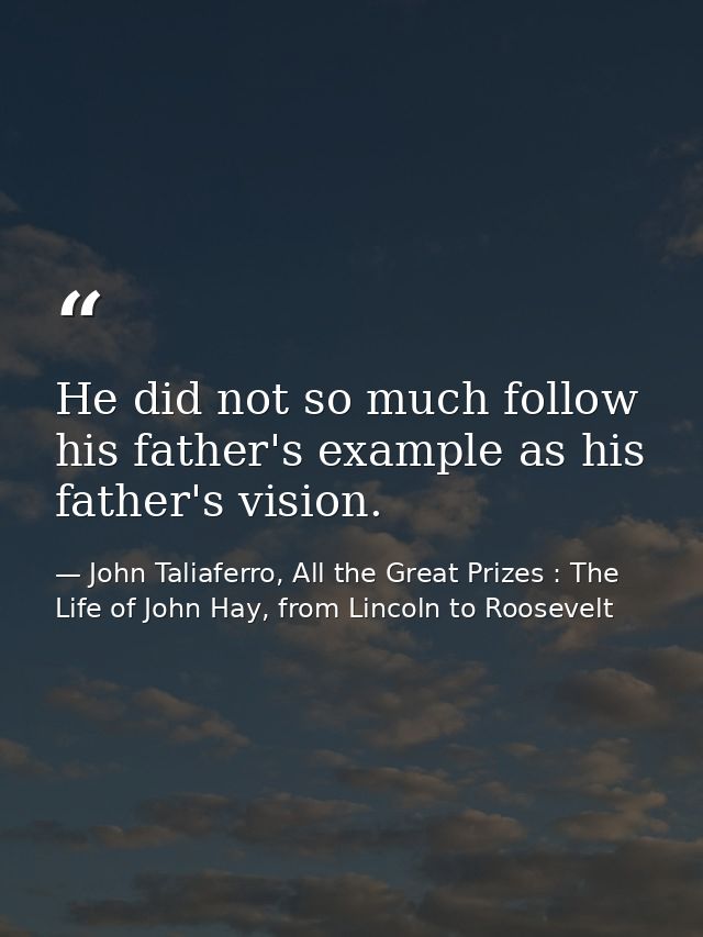 He did not so much follow his father's example as his father's vision. — John Taliaferro, All the Great Prizes : The Life of John Hay, from Lincoln to Roosevelt