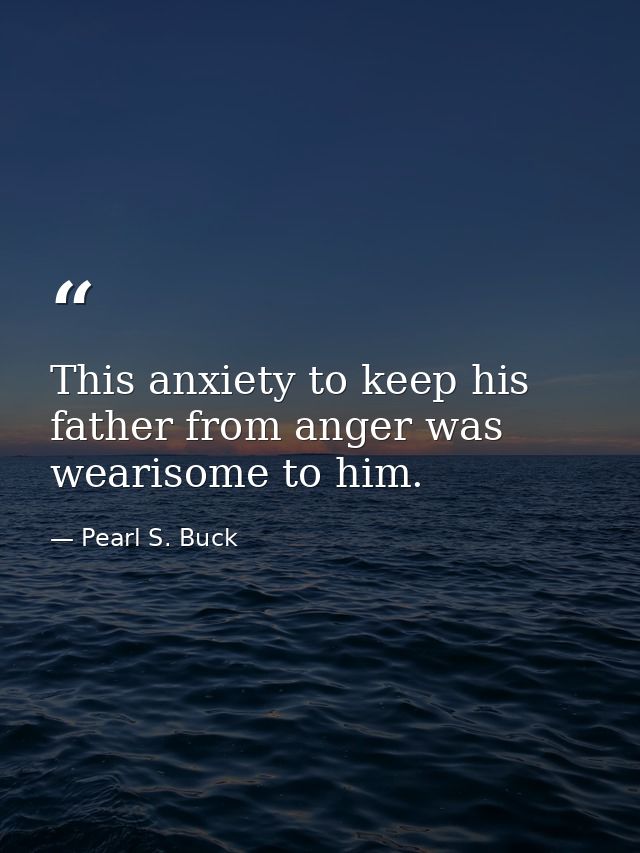 This anxiety to keep his father from anger was wearisome to him. — Pearl S. Buck