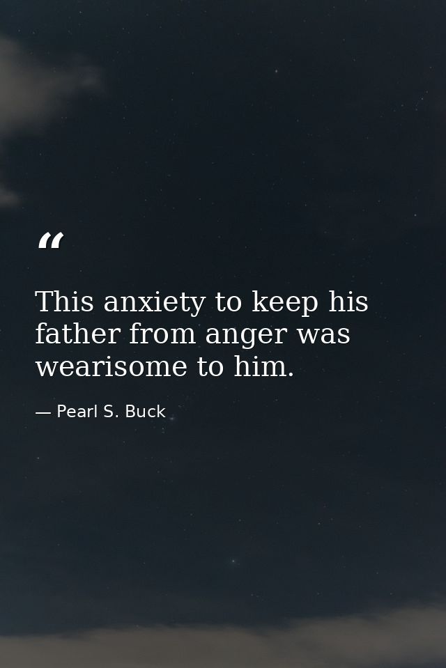 This anxiety to keep his father from anger was wearisome to him. — Pearl S. Buck