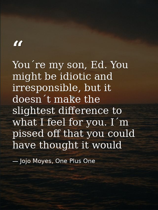You´re my son, Ed. You might be idiotic and irresponsible, but it doesn´t make the slightest difference to what I feel f — Jojo Moyes, One Plus One