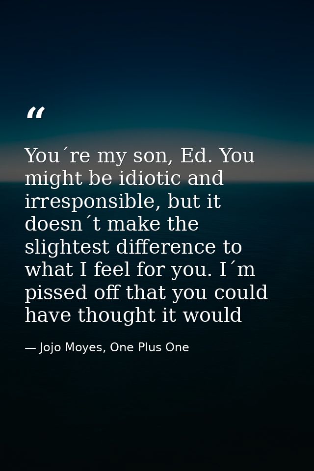 You´re my son, Ed. You might be idiotic and irresponsible, but it doesn´t make the slightest difference to what I feel f — Jojo Moyes, One Plus One