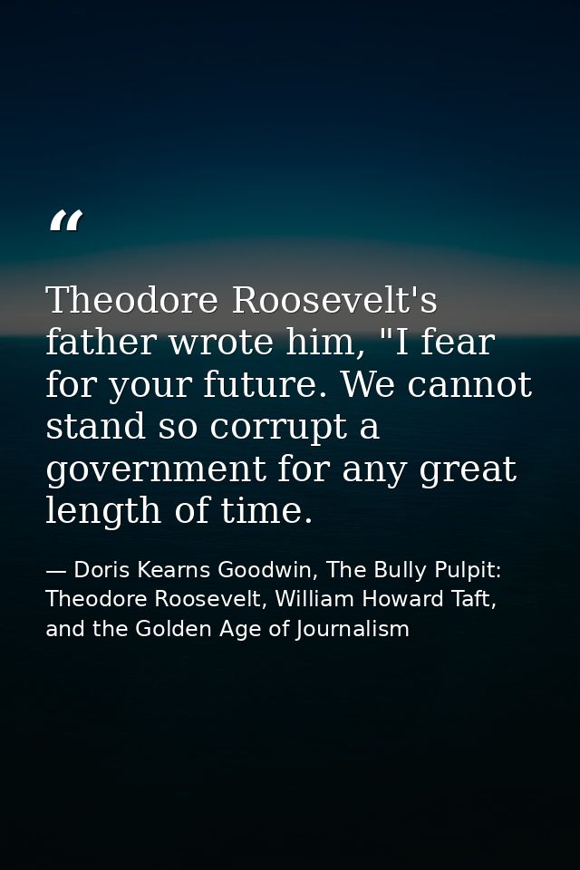 Theodore Roosevelt's father wrote him, "I fear for your future. We cannot stand so corrupt a government for any great le — Doris Kearns Goodwin, The Bully Pulpit: Theodore Roosevelt, William Howard Taft, and the Golden Age of Journalism