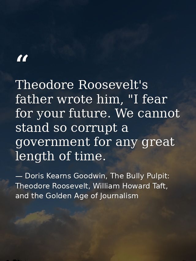 Theodore Roosevelt's father wrote him, "I fear for your future. We cannot stand so corrupt a government for any great le — Doris Kearns Goodwin, The Bully Pulpit: Theodore Roosevelt, William Howard Taft, and the Golden Age of Journalism