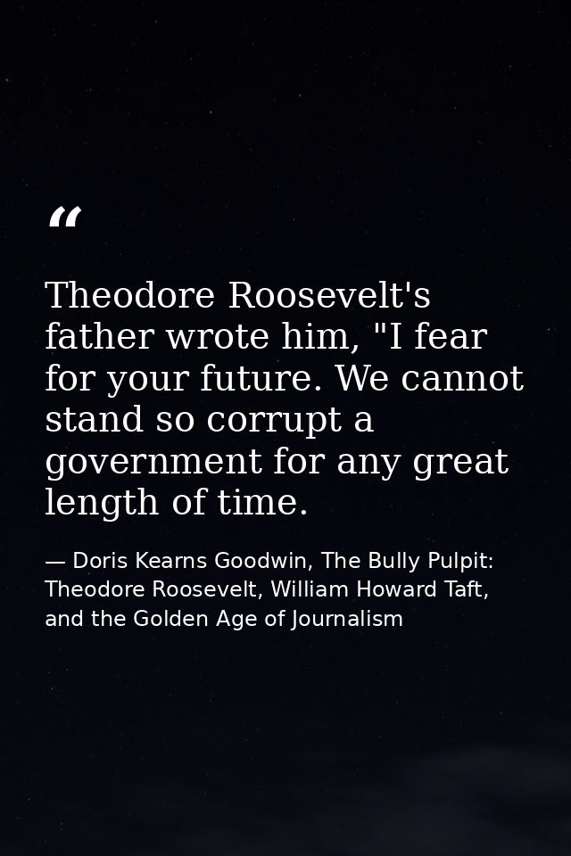 Theodore Roosevelt's father wrote him, "I fear for your future. We cannot stand so corrupt a government for any great le — Doris Kearns Goodwin, The Bully Pulpit: Theodore Roosevelt, William Howard Taft, and the Golden Age of Journalism
