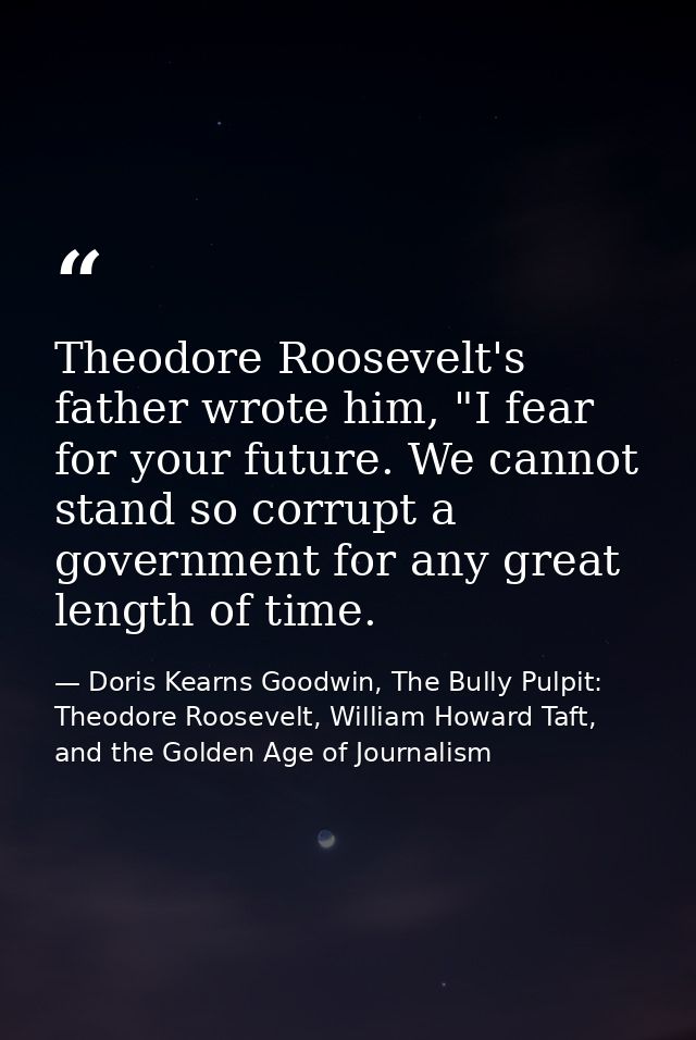 Theodore Roosevelt's father wrote him, "I fear for your future. We cannot stand so corrupt a government for any great le — Doris Kearns Goodwin, The Bully Pulpit: Theodore Roosevelt, William Howard Taft, and the Golden Age of Journalism