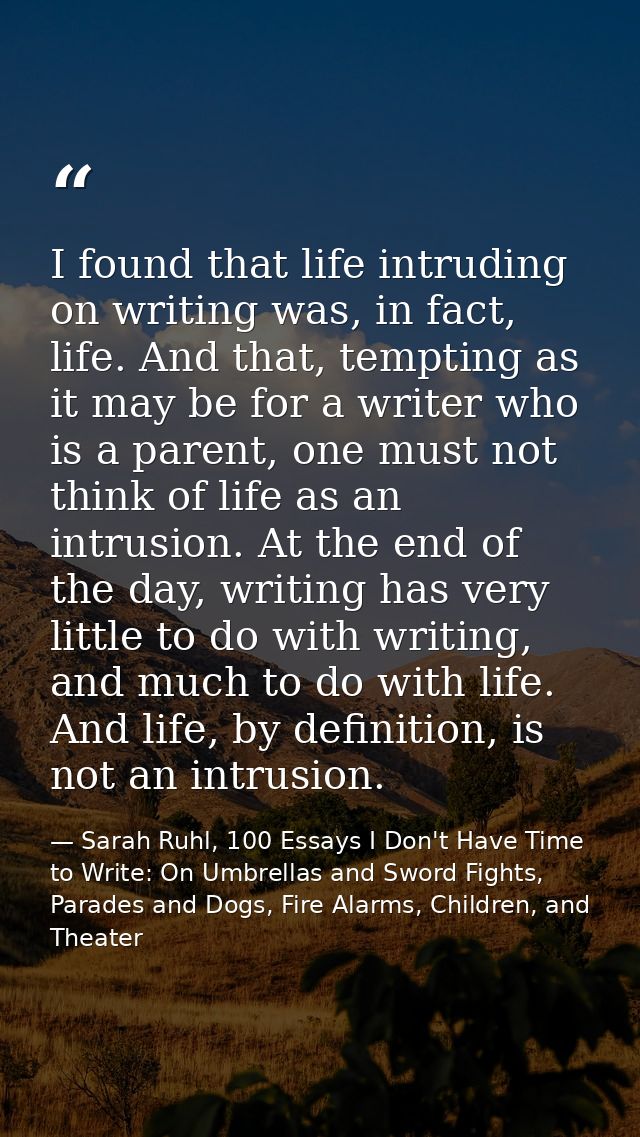 I found that life intruding on writing was, in fact, life. And that, tempting as it may be for a writer who is a parent, — Sarah Ruhl, 100 Essays I Don't Have Time to Write: On Umbrellas and Sword Fights, Parades and Dogs, Fire Alarms, Children, and Theater