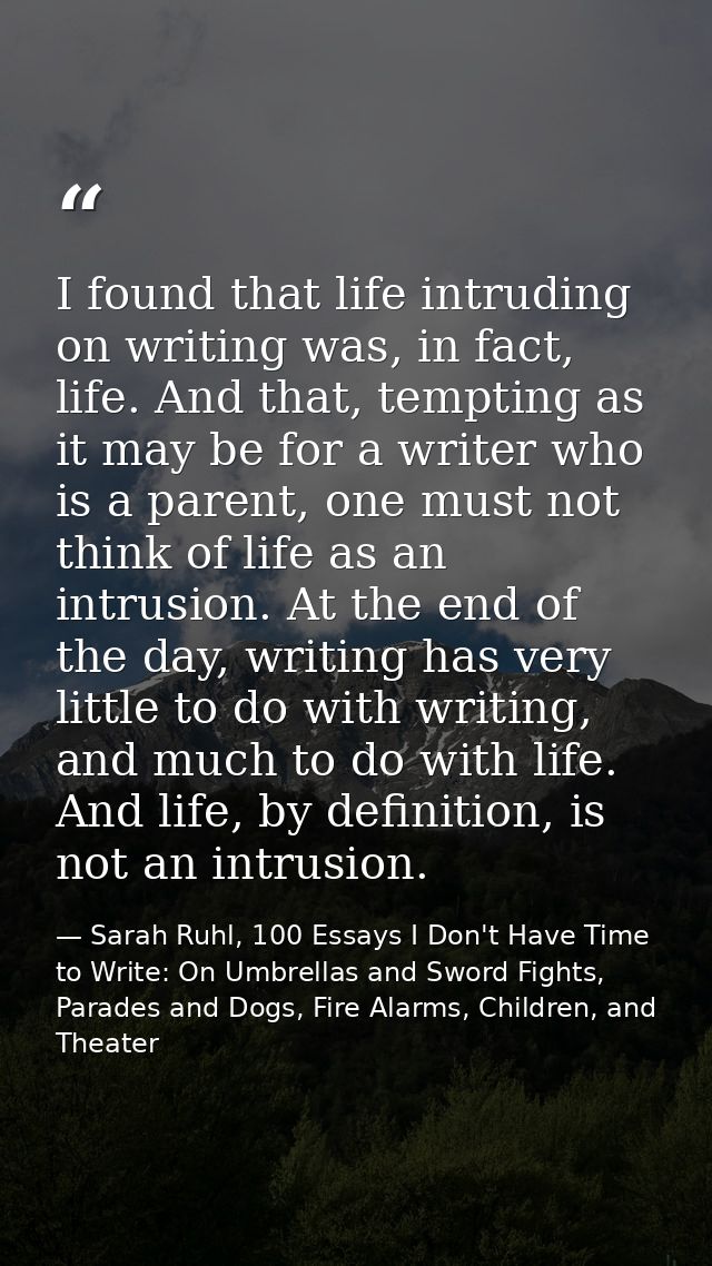 I found that life intruding on writing was, in fact, life. And that, tempting as it may be for a writer who is a parent, — Sarah Ruhl, 100 Essays I Don't Have Time to Write: On Umbrellas and Sword Fights, Parades and Dogs, Fire Alarms, Children, and Theater
