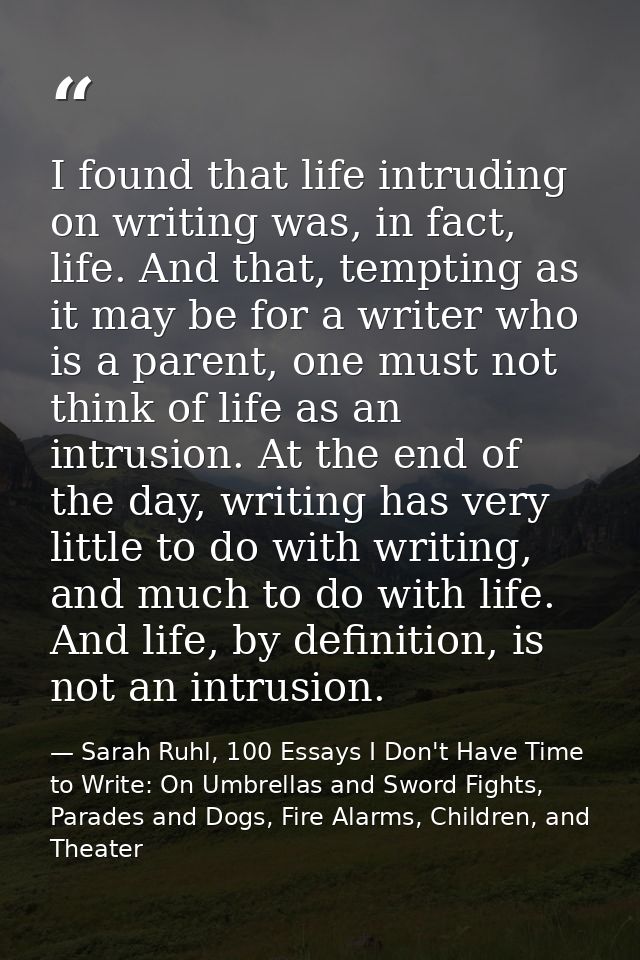 I found that life intruding on writing was, in fact, life. And that, tempting as it may be for a writer who is a parent, — Sarah Ruhl, 100 Essays I Don't Have Time to Write: On Umbrellas and Sword Fights, Parades and Dogs, Fire Alarms, Children, and Theater