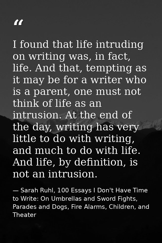 I found that life intruding on writing was, in fact, life. And that, tempting as it may be for a writer who is a parent, — Sarah Ruhl, 100 Essays I Don't Have Time to Write: On Umbrellas and Sword Fights, Parades and Dogs, Fire Alarms, Children, and Theater