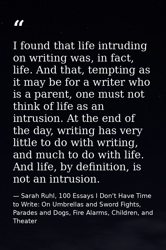 I found that life intruding on writing was, in fact, life. And that, tempting as it may be for a writer who is a parent, — Sarah Ruhl, 100 Essays I Don't Have Time to Write: On Umbrellas and Sword Fights, Parades and Dogs, Fire Alarms, Children, and Theater
