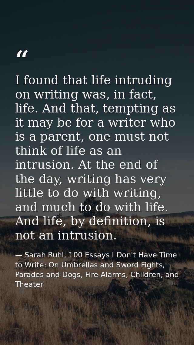 I found that life intruding on writing was, in fact, life. And that, tempting as it may be for a writer who is a parent, — Sarah Ruhl, 100 Essays I Don't Have Time to Write: On Umbrellas and Sword Fights, Parades and Dogs, Fire Alarms, Children, and Theater