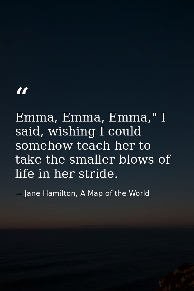 Emma, Emma, Emma," I said, wishing I could somehow teach her to take the smaller blows of life in her stride. — Jane Hamilton, A Map of the World