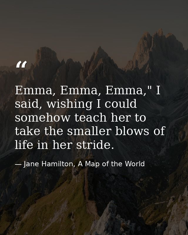 Emma, Emma, Emma," I said, wishing I could somehow teach her to take the smaller blows of life in her stride. — Jane Hamilton, A Map of the World