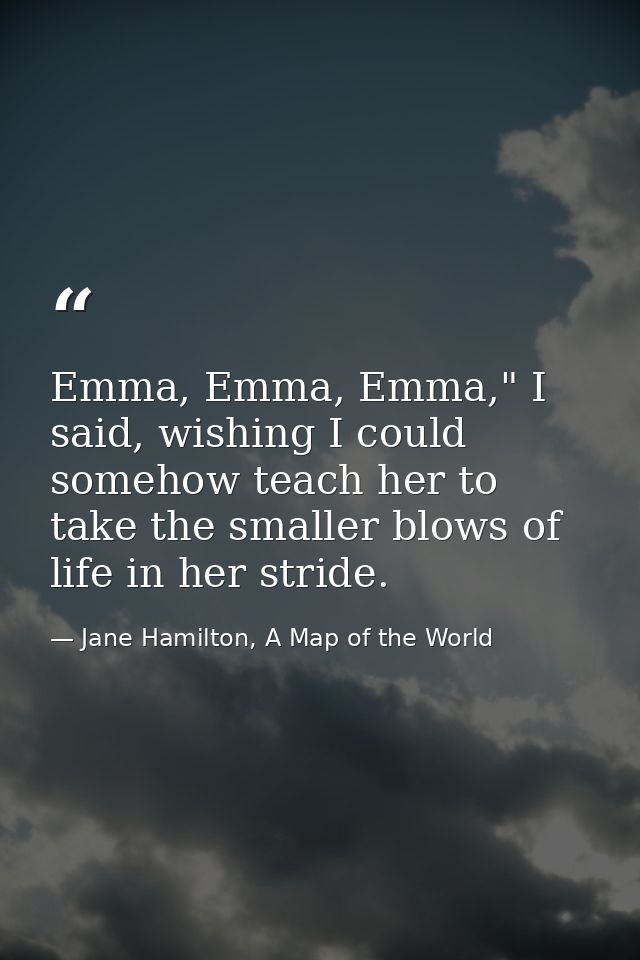 Emma, Emma, Emma," I said, wishing I could somehow teach her to take the smaller blows of life in her stride. — Jane Hamilton, A Map of the World