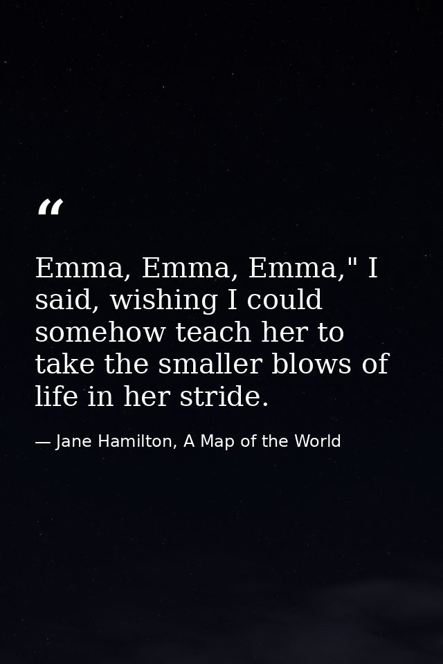 Emma, Emma, Emma," I said, wishing I could somehow teach her to take the smaller blows of life in her stride. — Jane Hamilton, A Map of the World