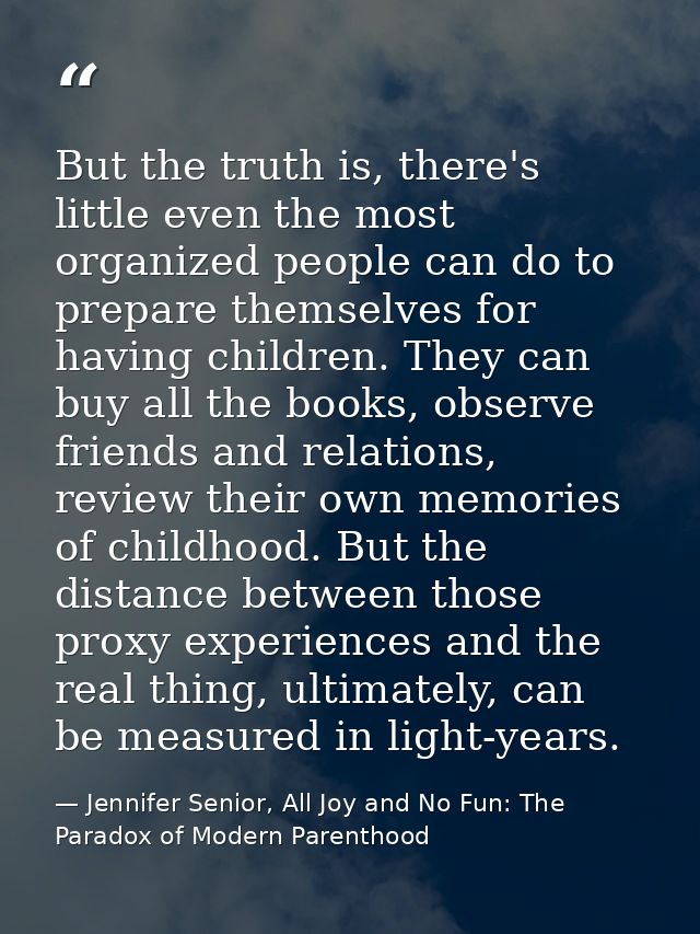 But the truth is, there's little even the most organized people can do to prepare themselves for having children. They c — Jennifer Senior, All Joy and No Fun: The Paradox of Modern Parenthood