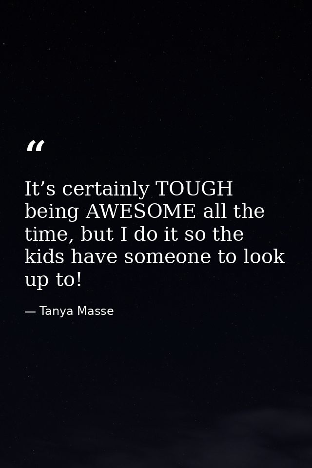 It’s certainly TOUGH being AWESOME all the time, but I do it so the kids have someone to look up to! — Tanya Masse