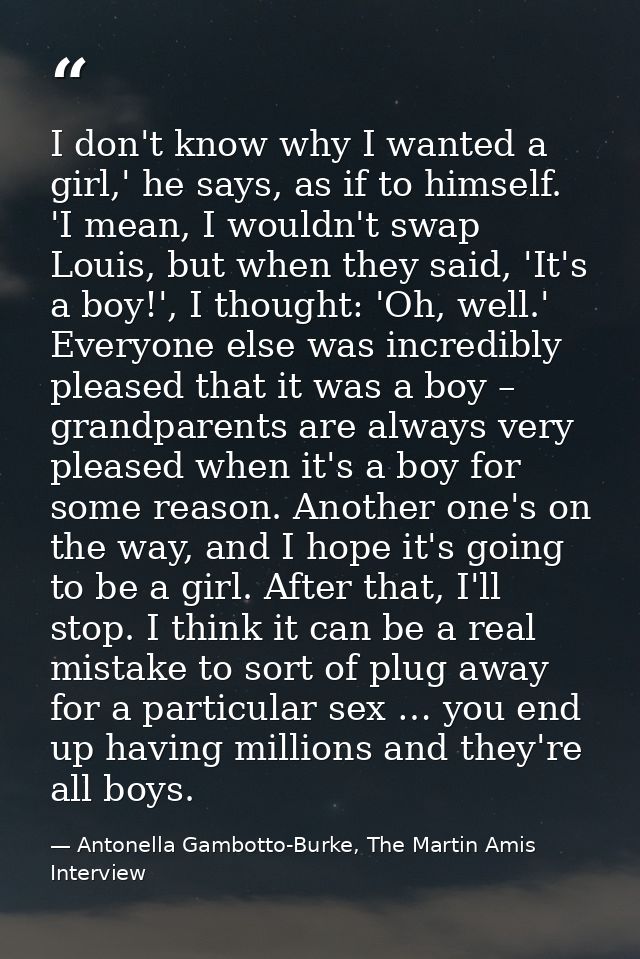 I don't know why I wanted a girl,' he says, as if to himself. 'I mean, I wouldn't swap Louis, but when they said, 'It's  — Antonella Gambotto-Burke, The Martin Amis Interview