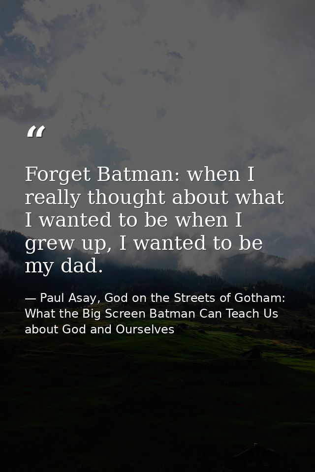 Forget Batman: when I really thought about what I wanted to be when I grew up, I wanted to be my dad. — Paul Asay, God on the Streets of Gotham: What the Big Screen Batman Can Teach Us about God and Ourselves