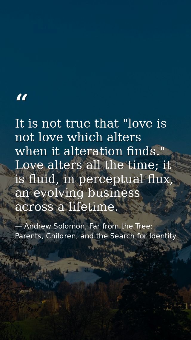 It is not true that "love is not love which alters when it alteration finds." Love alters all the time; it is fluid, in  — Andrew Solomon, Far from the Tree: Parents, Children, and the Search for Identity