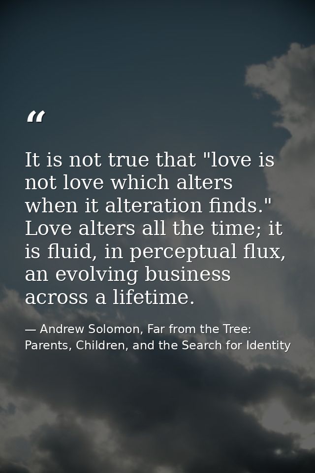 It is not true that "love is not love which alters when it alteration finds." Love alters all the time; it is fluid, in  — Andrew Solomon, Far from the Tree: Parents, Children, and the Search for Identity
