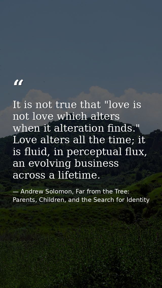 It is not true that "love is not love which alters when it alteration finds." Love alters all the time; it is fluid, in  — Andrew Solomon, Far from the Tree: Parents, Children, and the Search for Identity