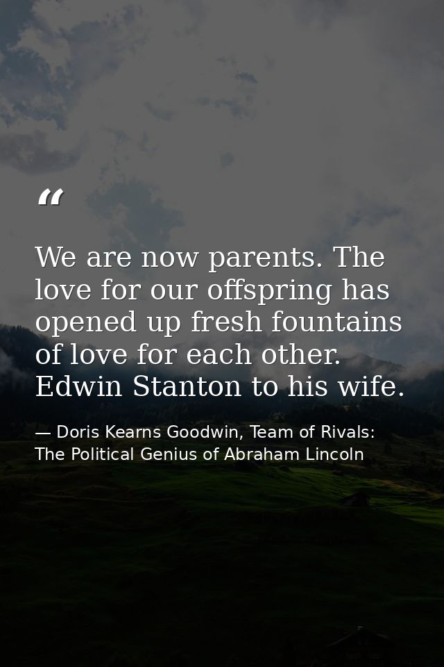 We are now parents. The love for our offspring has opened up fresh fountains of love for each other. Edwin Stanton to hi — Doris Kearns Goodwin, Team of Rivals: The Political Genius of Abraham Lincoln