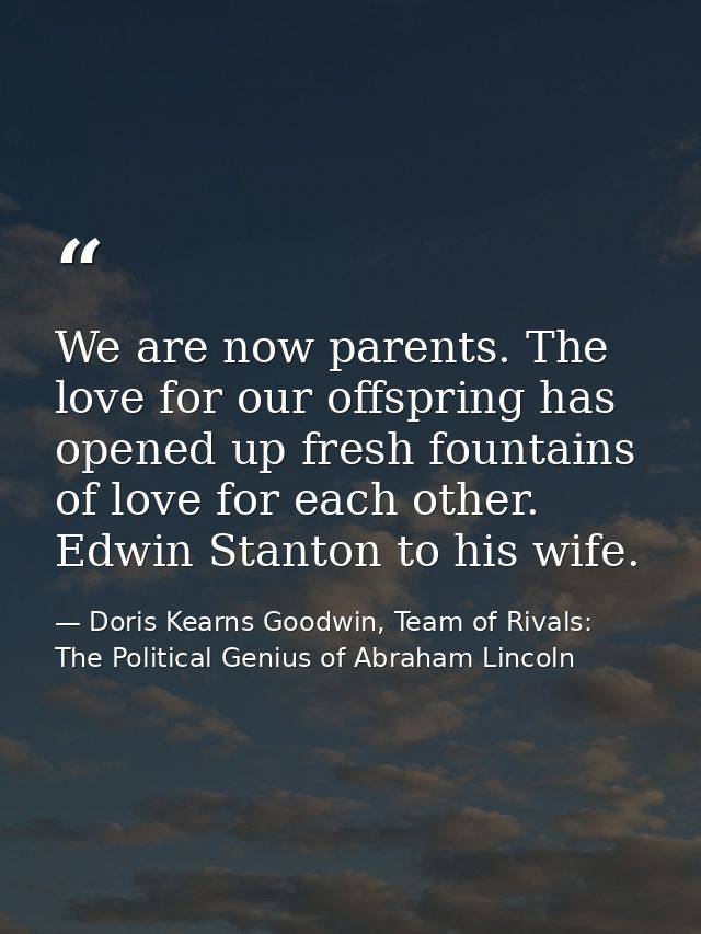 We are now parents. The love for our offspring has opened up fresh fountains of love for each other. Edwin Stanton to hi — Doris Kearns Goodwin, Team of Rivals: The Political Genius of Abraham Lincoln