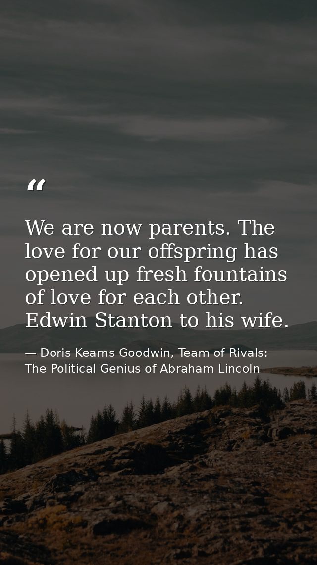 We are now parents. The love for our offspring has opened up fresh fountains of love for each other. Edwin Stanton to hi — Doris Kearns Goodwin, Team of Rivals: The Political Genius of Abraham Lincoln