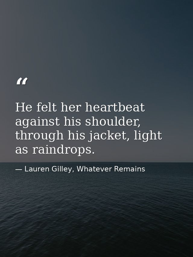 He felt her heartbeat against his shoulder, through his jacket, light as raindrops. — Lauren Gilley, Whatever Remains