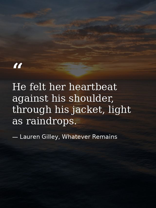 He felt her heartbeat against his shoulder, through his jacket, light as raindrops. — Lauren Gilley, Whatever Remains
