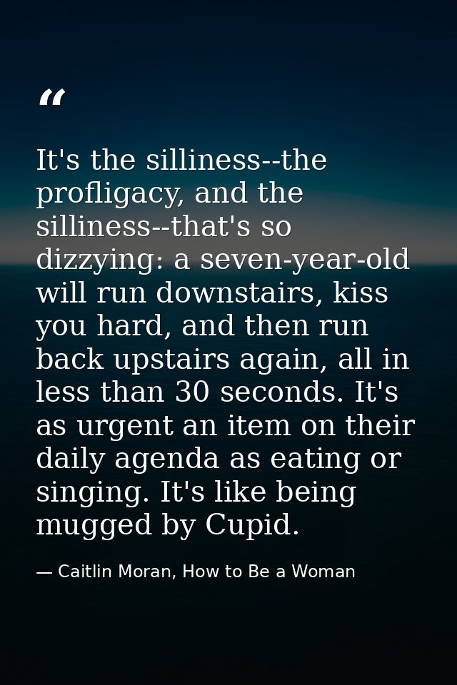It's the silliness--the profligacy, and the silliness--that's so dizzying: a seven-year-old will run downstairs, kiss yo — Caitlin Moran, How to Be a Woman