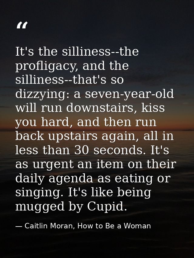 It's the silliness--the profligacy, and the silliness--that's so dizzying: a seven-year-old will run downstairs, kiss yo — Caitlin Moran, How to Be a Woman