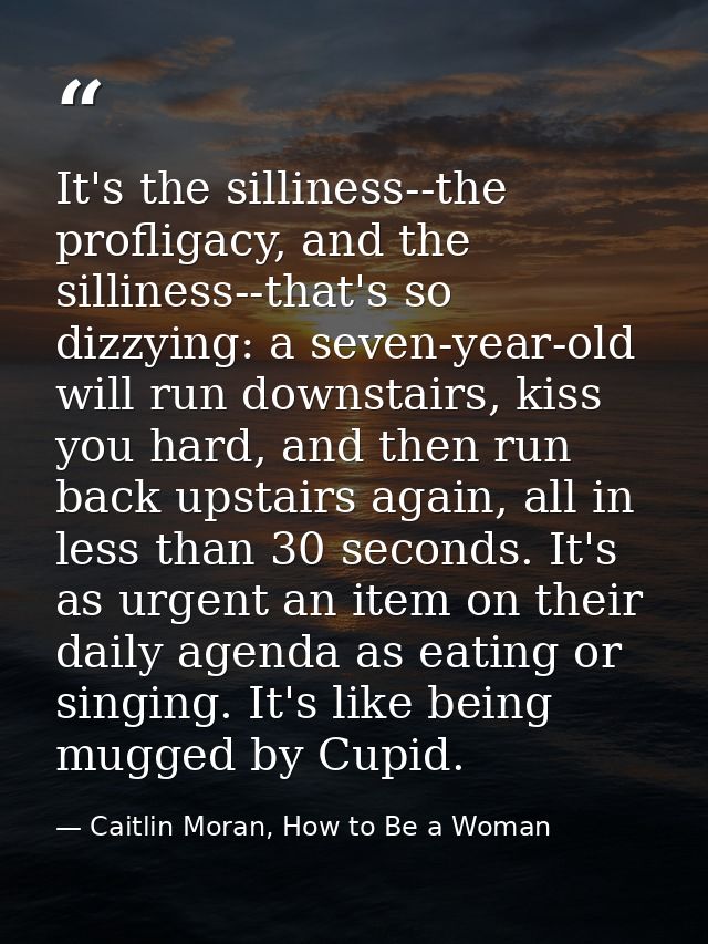 It's the silliness--the profligacy, and the silliness--that's so dizzying: a seven-year-old will run downstairs, kiss yo — Caitlin Moran, How to Be a Woman