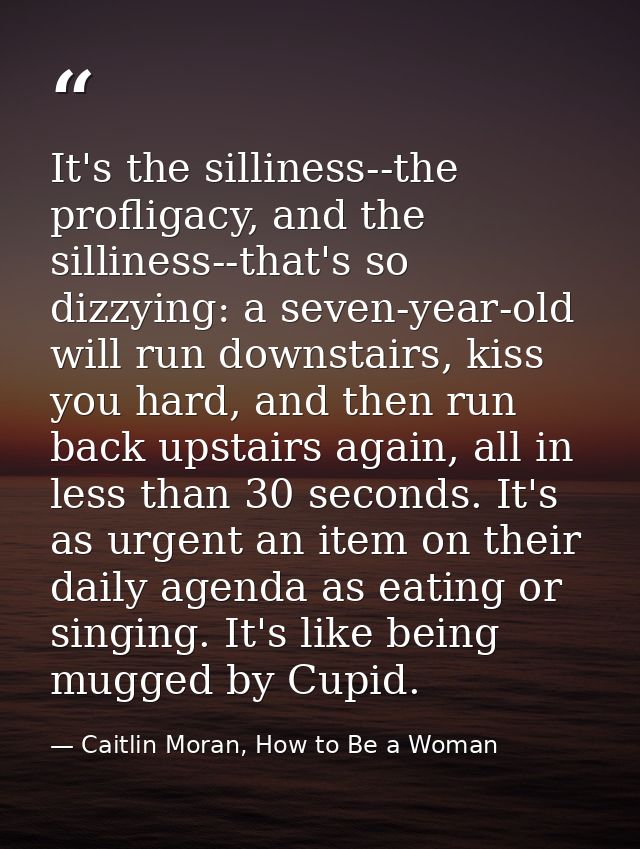 It's the silliness--the profligacy, and the silliness--that's so dizzying: a seven-year-old will run downstairs, kiss yo — Caitlin Moran, How to Be a Woman