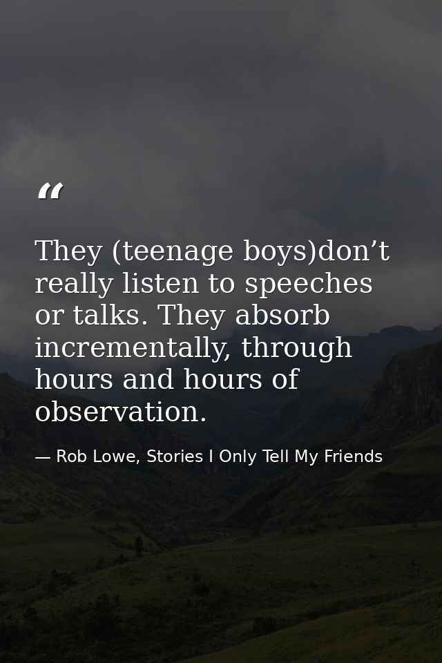 They (teenage boys)don’t really listen to speeches or talks. They absorb incrementally, through hours and hours of obser — Rob Lowe, Stories I Only Tell My Friends